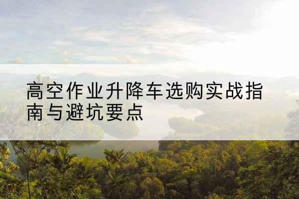 明光升降车怎么选-高空作业升降车选购实战指南与避坑要点