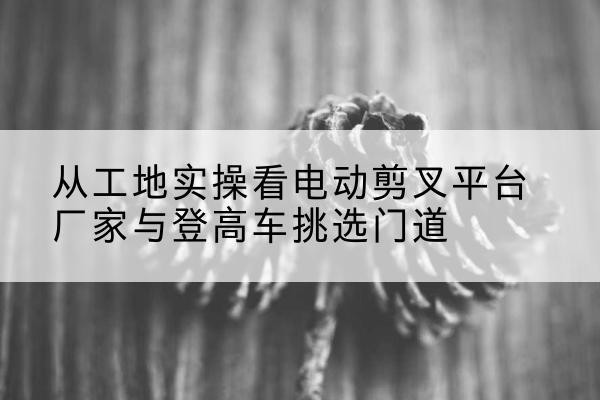 明光电动剪叉升降平台厂家-从工地实操看电动剪叉平台厂家与登高车挑选门道