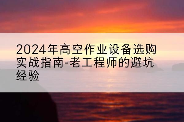明光高空作业升降机厂家推荐-2024年高空作业设备选购实战指南-老工程师的避坑经验