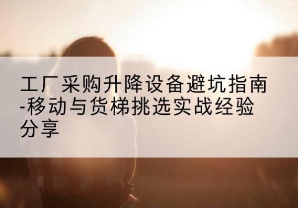 明光移动式升降机怎么选-工厂采购升降设备避坑指南-移动与货梯挑选实战经验分享