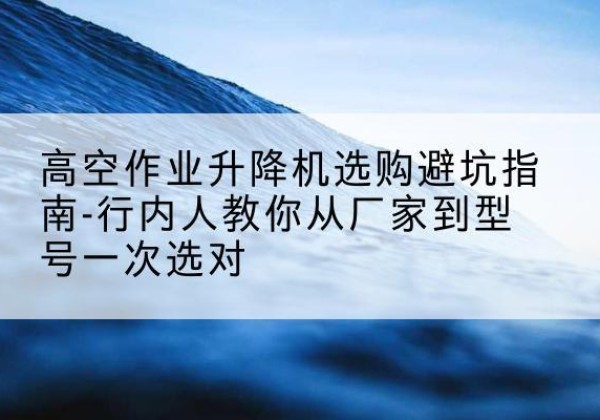 明光升降平台厂家-高空作业升降机选购避坑指南-行内人教你从厂家到型号一次选对