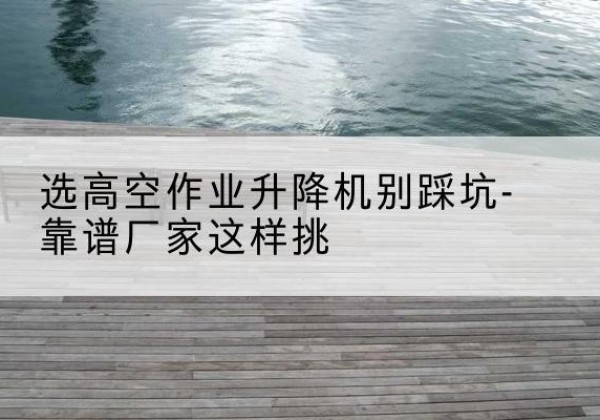 明光剪叉式升降机厂家-选高空作业升降机别踩坑-靠谱厂家这样挑