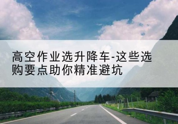明光升降车厂家-高空作业选升降车-这些选购要点助你*避坑