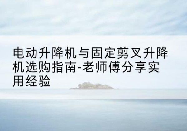 明光电动升降机怎么选-电动升降机与固定剪叉升降机选购指南-老师傅分享实用经验