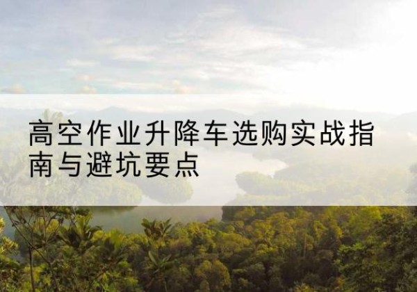 明光升降车怎么选-高空作业升降车选购实战指南与避坑要点