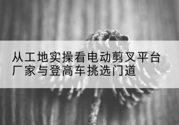明光电动剪叉升降平台厂家-从工地实操看电动剪叉平台厂家与登高车挑选门道