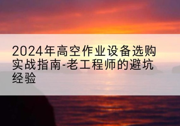 明光高空作业升降机厂家推荐-2024年高空作业设备选购实战指南-老工程师的避坑经验